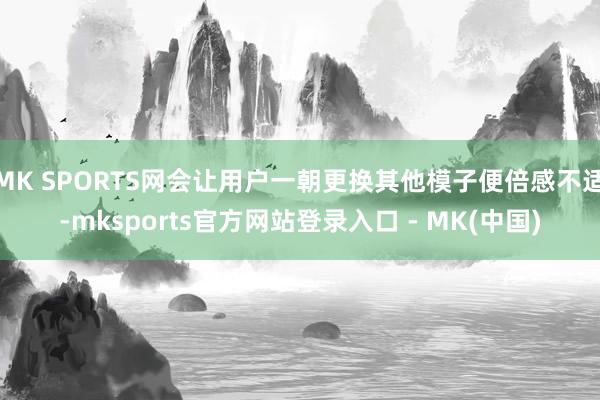 MK SPORTS网会让用户一朝更换其他模子便倍感不适-mksports官方网站登录入口 - MK(中国)