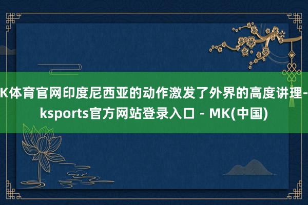 MK体育官网印度尼西亚的动作激发了外界的高度讲理-mksports官方网站登录入口 - MK(中国)