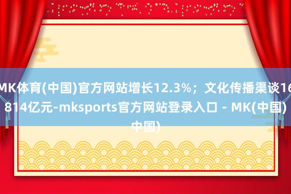 MK体育(中国)官方网站增长12.3%；文化传播渠谈16814亿元-mksports官方网站登录入口 - MK(中国)