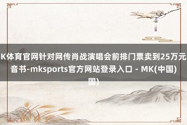 MK体育官网针对网传肖战演唱会前排门票卖到25万元的音书-mksports官方网站登录入口 - MK(中国)