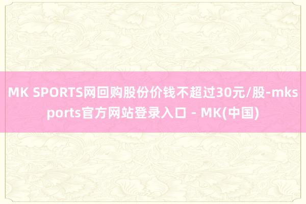 MK SPORTS网回购股份价钱不超过30元/股-mksports官方网站登录入口 - MK(中国)