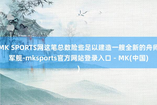 MK SPORTS网这笔总数险些足以建造一艘全新的舟师军舰-mksports官方网站登录入口 - MK(中国)