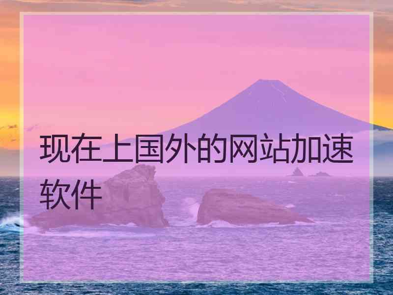 现在上国外的网站加速软件